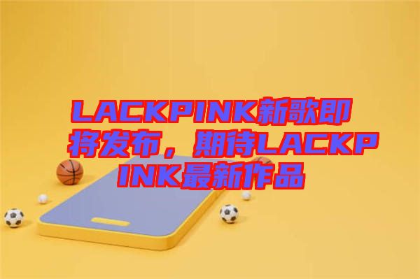 LACKPINK新歌即將發(fā)布，期待LACKPINK最新作品