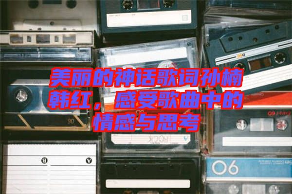 美麗的神話歌詞孫楠韓紅，感受歌曲中的情感與思考