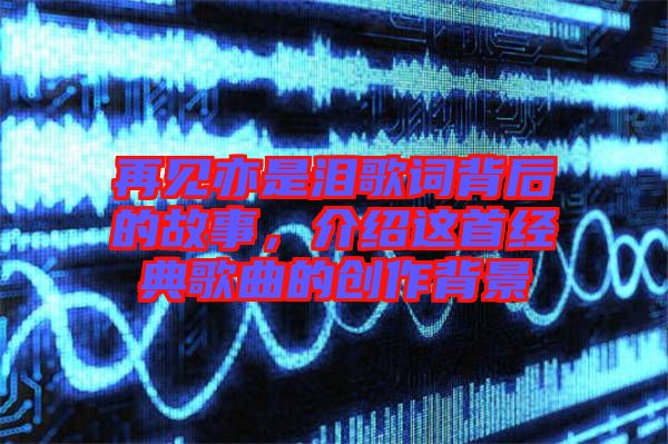 再見亦是淚歌詞背后的故事，介紹這首經(jīng)典歌曲的創(chuàng)作背景