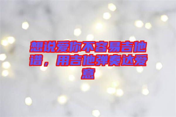 想說愛你不容易吉他譜，用吉他彈奏達(dá)愛意