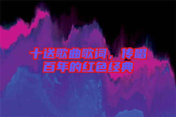 十送歌曲歌詞，傳唱百年的紅色經(jīng)典