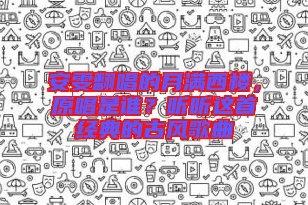 安雯翻唱的月滿西樓，原唱是誰？聽聽這首經(jīng)典的古風(fēng)歌曲