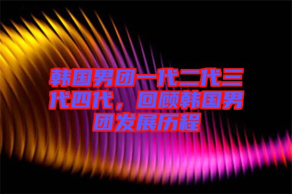 韓國男團一代二代三代四代，回顧韓國男團發(fā)展歷程