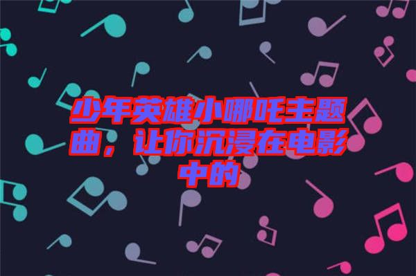 少年英雄小哪吒主題曲，讓你沉浸在電影中的