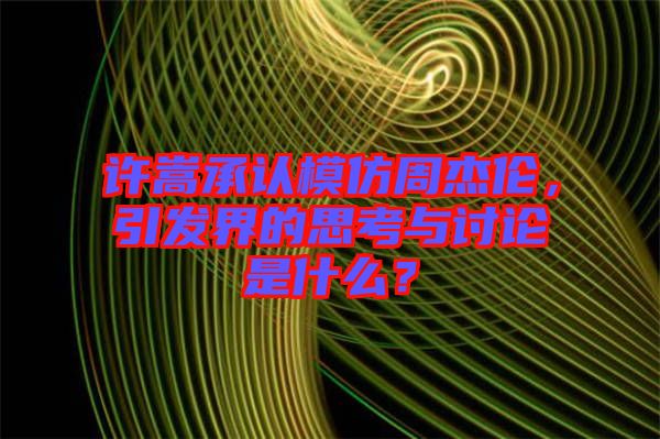 許嵩承認模仿周杰倫，引發(fā)界的思考與討論是什么？