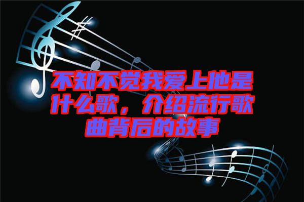 不知不覺我愛上他是什么歌，介紹流行歌曲背后的故事