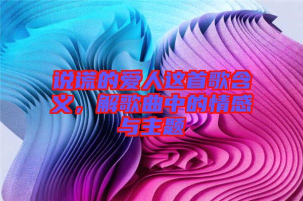 說謊的愛人這首歌含義，解歌曲中的情感與主題