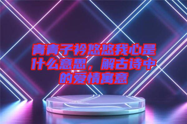 青青子衿悠悠我心是什么意思，解古詩(shī)中的愛(ài)情寓意