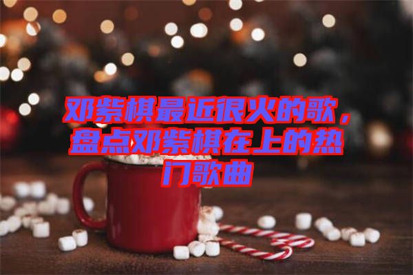 鄧紫棋最近很火的歌，盤(pán)點(diǎn)鄧紫棋在上的熱門(mén)歌曲