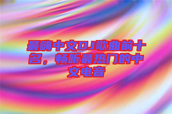 最嗨中文DJ歌曲前十名，暢聽(tīng)最熱門(mén)的中文電音