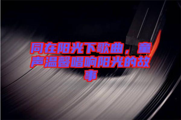 同在陽光下歌曲，童聲溫馨唱響陽光的故事