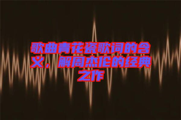 歌曲青花瓷歌詞的含義，解周杰倫的經(jīng)典之作