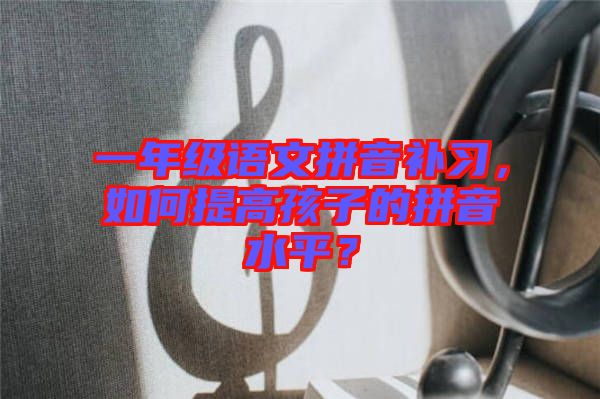 一年級語文拼音補習，如何提高孩子的拼音水平？