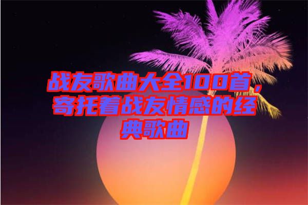 戰(zhàn)友歌曲大全100首，寄托著戰(zhàn)友情感的經(jīng)典歌曲