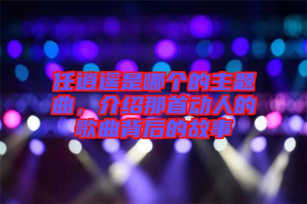 任逍遙是哪個(gè)的主題曲，介紹那首動(dòng)人的歌曲背后的故事