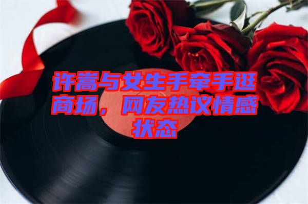 許嵩與女生手牽手逛商場，網(wǎng)友熱議情感狀態(tài)