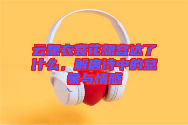 云想衣裳花想容達(dá)了什么，解唐詩(shī)中的意象與情感