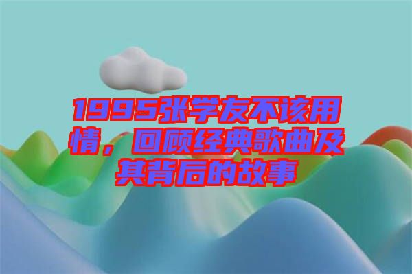 1995張學(xué)友不該用情，回顧經(jīng)典歌曲及其背后的故事