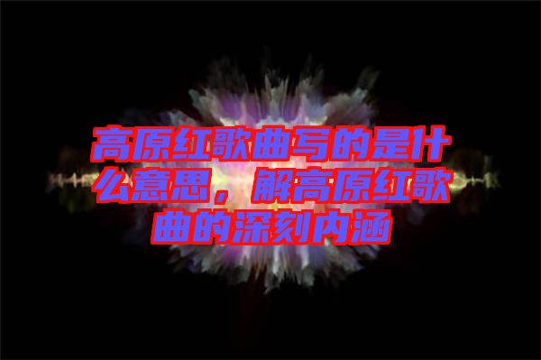 高原紅歌曲寫(xiě)的是什么意思，解高原紅歌曲的深刻內(nèi)涵