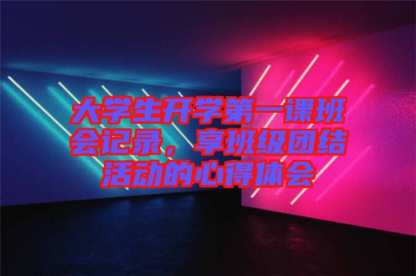 大學(xué)生開學(xué)第一課班會記錄，享班級團結(jié)活動的心得體會