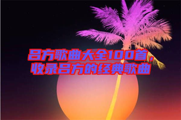 呂方歌曲大全100首，收錄呂方的經(jīng)典歌曲