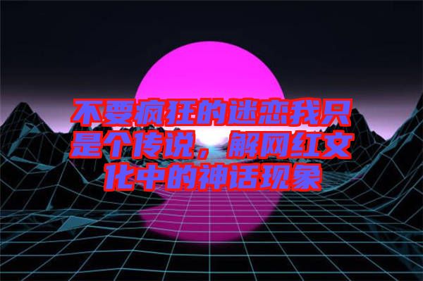 不要瘋狂的迷戀我只是個傳說，解網(wǎng)紅文化中的神話現(xiàn)象