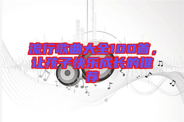 流行歌曲大全100首，讓孩子快樂(lè)成長(zhǎng)的推薦