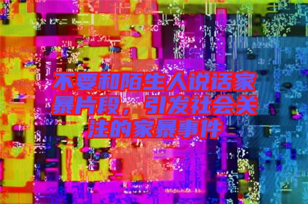 不要和陌生人說話家暴片段，引發(fā)社會關(guān)注的家暴事件