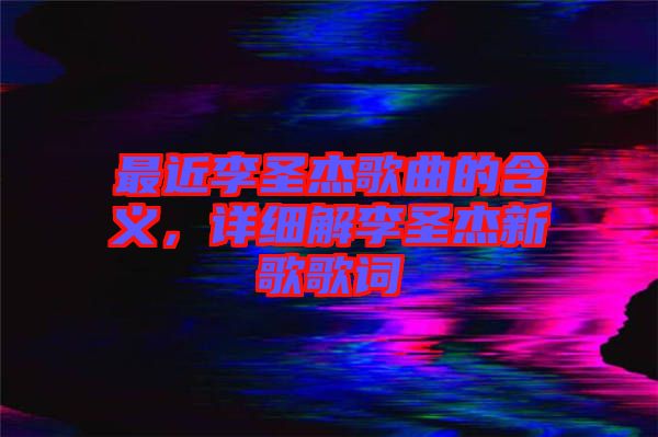 最近李圣杰歌曲的含義，詳細(xì)解李圣杰新歌歌詞