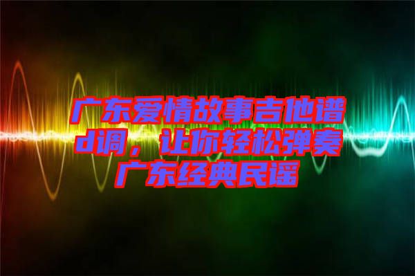 廣東愛情故事吉他譜d調，讓你輕松彈奏廣東經典民謠