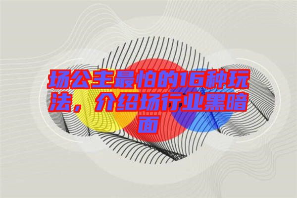 場公主最怕的16種玩法，介紹場行業(yè)黑暗面