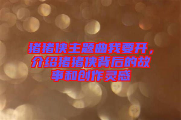 豬豬俠主題曲我要開(kāi)，介紹豬豬俠背后的故事和創(chuàng)作靈感