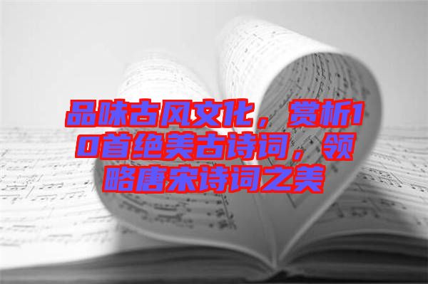 品味古風(fēng)文化，賞析10首絕美古詩詞，領(lǐng)略唐宋詩詞之美