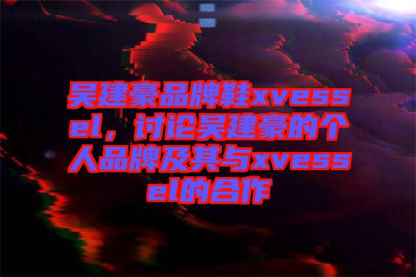 吳建豪品牌鞋xvessel，討論吳建豪的個人品牌及其與xvessel的合作