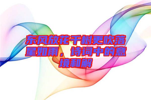 東風放花千樹更吹落星如雨，詩詞中的意境和解