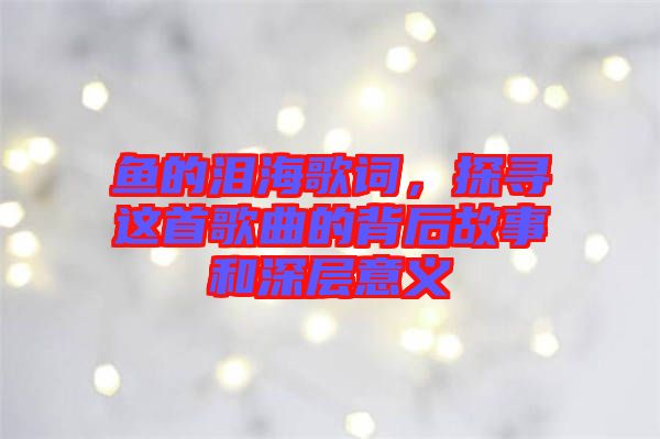 魚的淚海歌詞，探尋這首歌曲的背后故事和深層意義