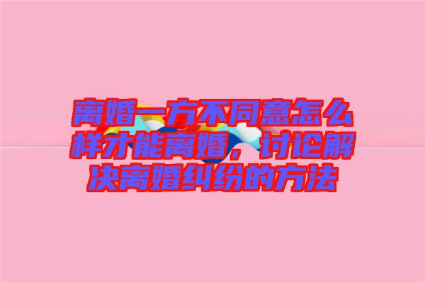 離婚一方不同意怎么樣才能離婚，討論解決離婚糾紛的方法