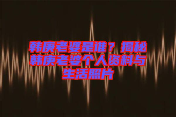 韓庚老婆是誰(shuí)？揭秘韓庚老婆個(gè)人資料與生活照片