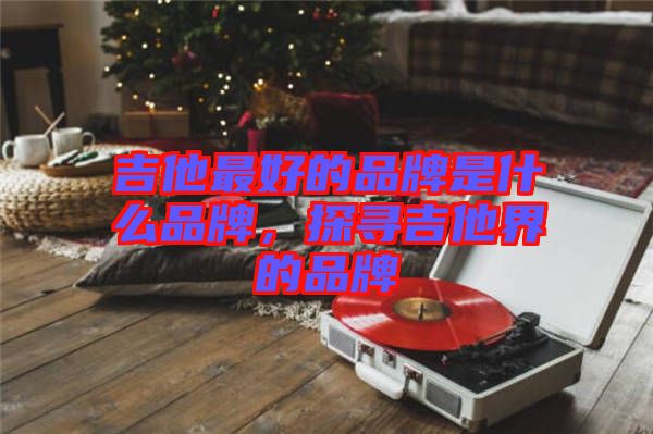 吉他最好的品牌是什么品牌，探尋吉他界的品牌