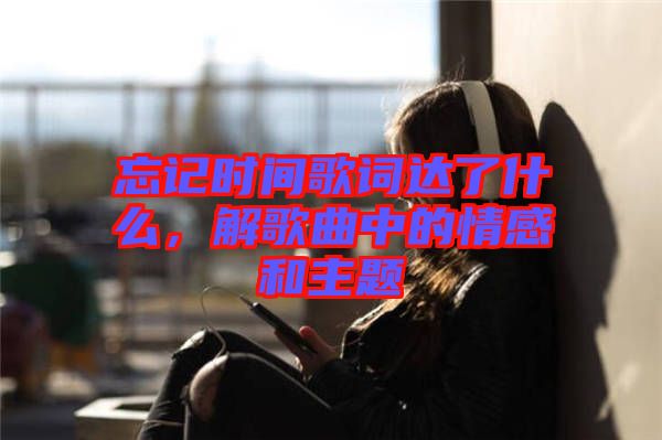 忘記時間歌詞達了什么，解歌曲中的情感和主題