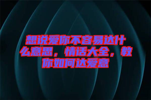 想說愛你不容易達什么意思，情話大全，教你如何達愛意