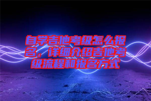 自學吉他考級怎么報名，詳細介紹吉他考級流程和報名方式