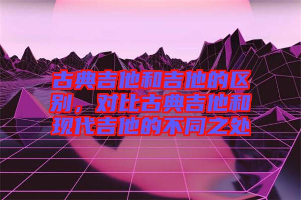 古典吉他和吉他的區(qū)別，對(duì)比古典吉他和現(xiàn)代吉他的不同之處