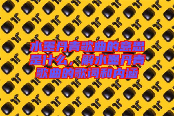 水墨丹青歌曲的意思是什么，解水墨丹青歌曲的歌詞和內(nèi)涵