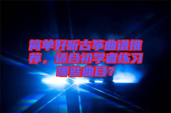 簡(jiǎn)單好聽(tīng)古箏曲譜推薦，適合初學(xué)者練習(xí)哪些曲目？