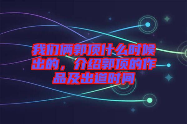 我們倆郭頂什么時候出的，介紹郭頂?shù)淖髌芳俺龅罆r間