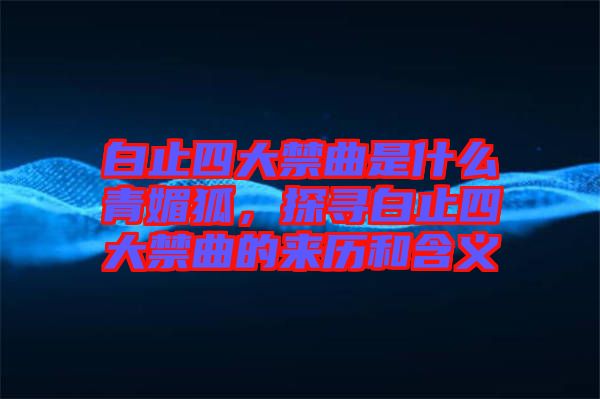 白止四大禁曲是什么青媚狐，探尋白止四大禁曲的來歷和含義