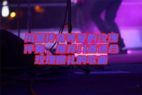 鳳凰傳奇等愛的玫瑰伴奏，推薦幾首適合玫瑰贈(zèng)禮的歌曲