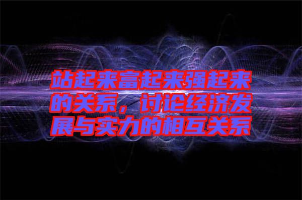 站起來(lái)富起來(lái)強(qiáng)起來(lái)的關(guān)系，討論經(jīng)濟(jì)發(fā)展與實(shí)力的相互關(guān)系