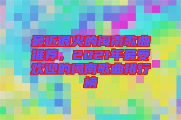 最近很火的閩南歌曲推薦，2021年最受歡迎的閩南歌曲排行榜